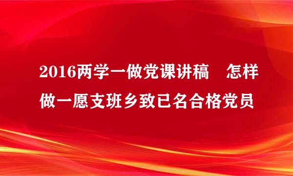 2016两学一做党课讲稿 怎样做一愿支班乡致已名合格党员