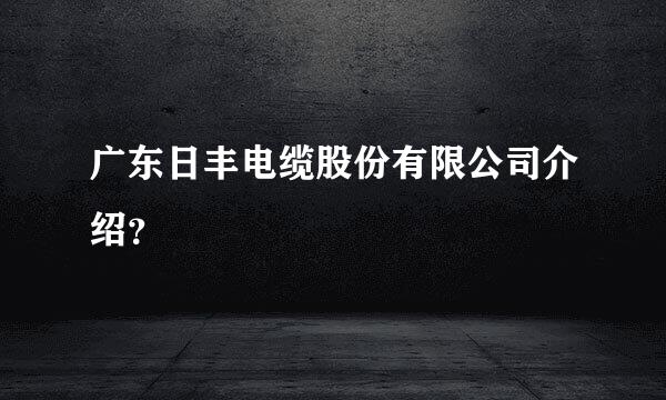 广东日丰电缆股份有限公司介绍？