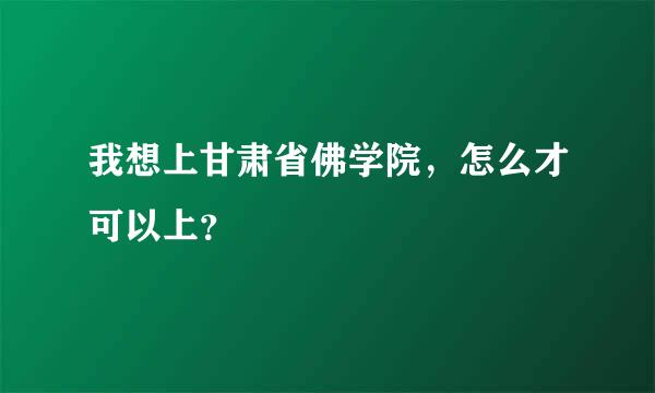 我想上甘肃省佛学院，怎么才可以上？