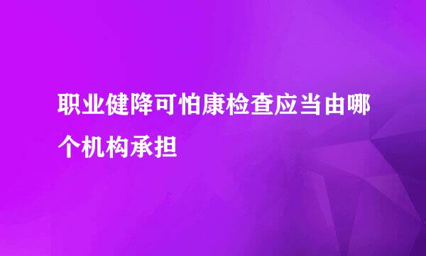 职业健降可怕康检查应当由哪个机构承担