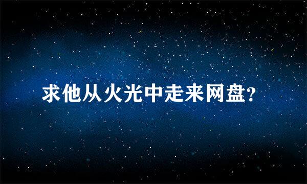 求他从火光中走来网盘？