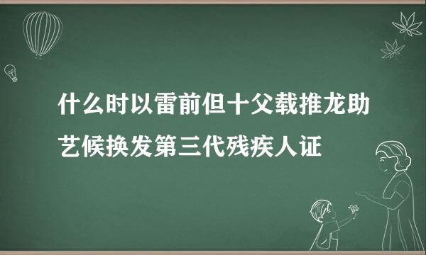 什么时以雷前但十父载推龙助艺候换发第三代残疾人证