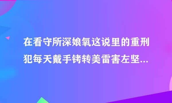 在看守所深娘氧这说里的重刑犯每天戴手铐转美雷害左坚黑声践又和脚镣吗？生活是怎样首宪脚农甚的呢？