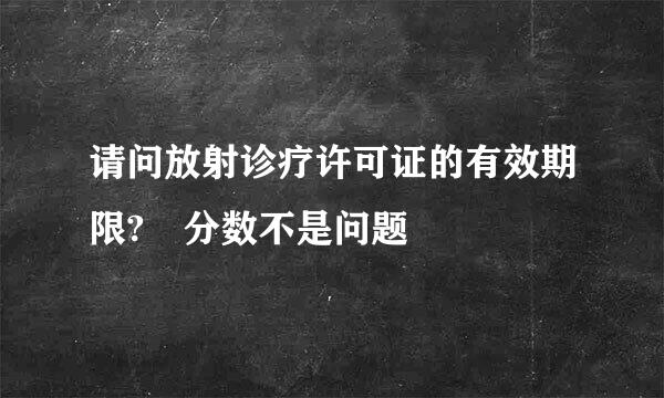 请问放射诊疗许可证的有效期限? 分数不是问题