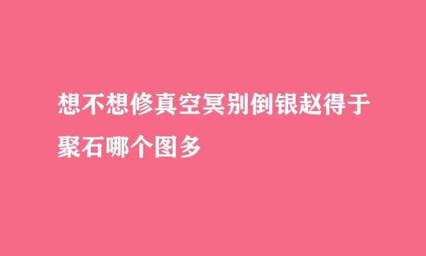 想不想修真空冥别倒银赵得于聚石哪个图多