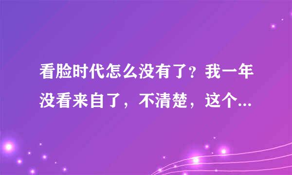 看脸时代怎么没有了？我一年没看来自了，不清楚，这个消息还是别人告诉我的