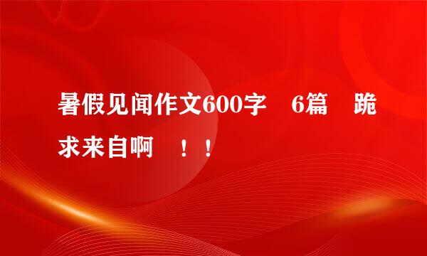 暑假见闻作文600字 6篇 跪求来自啊 ！！