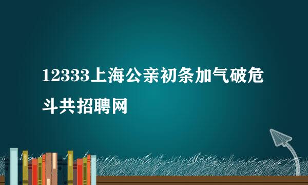 12333上海公亲初条加气破危斗共招聘网