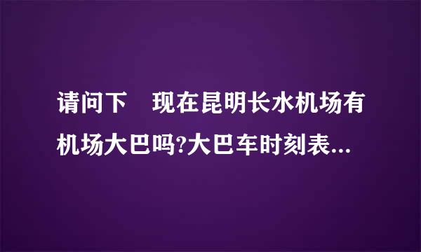 请问下 现在昆明长水机场有机场大巴吗?大巴车时刻表?怎么样才能从机场以最快最近的方式到官渡古镇?