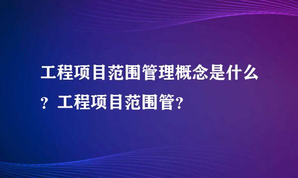 工程项目范围管理概念是什么？工程项目范围管？