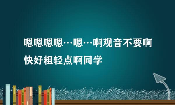 嗯嗯嗯嗯…嗯…啊观音不要啊快好粗轻点啊同学