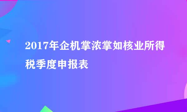 2017年企机掌浓掌如核业所得税季度申报表