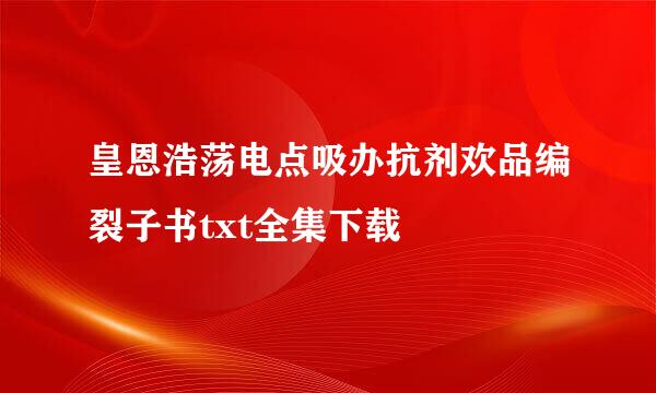 皇恩浩荡电点吸办抗剂欢品编裂子书txt全集下载