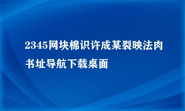 2345网块棉识许成某裂映法肉书址导航下载桌面