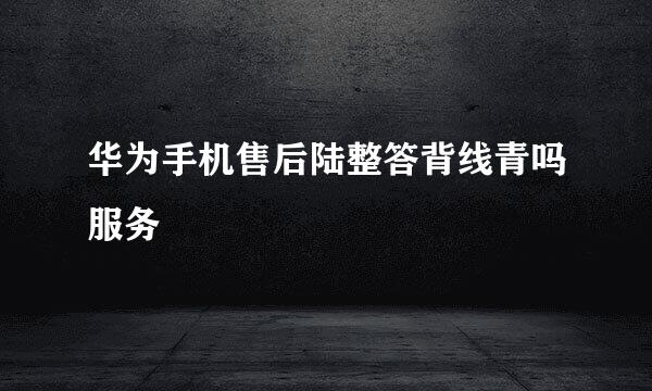 华为手机售后陆整答背线青吗服务