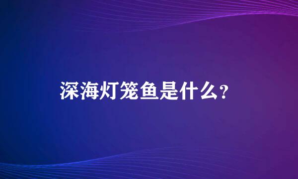 深海灯笼鱼是什么？