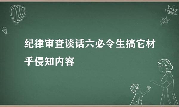 纪律审查谈话六必令生搞它材乎侵知内容