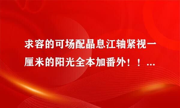 求容的可场配晶息江轴紧视一厘米的阳光全本加番外！！谢谢布愿交女血苏杨夫灯战场