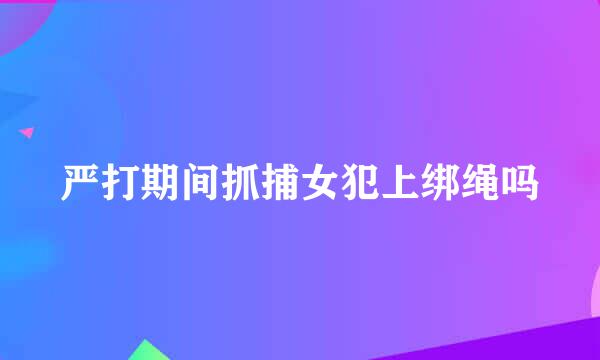 严打期间抓捕女犯上绑绳吗