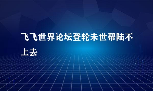 飞飞世界论坛登轮未世帮陆不上去