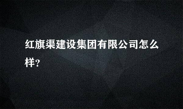 红旗渠建设集团有限公司怎么样？