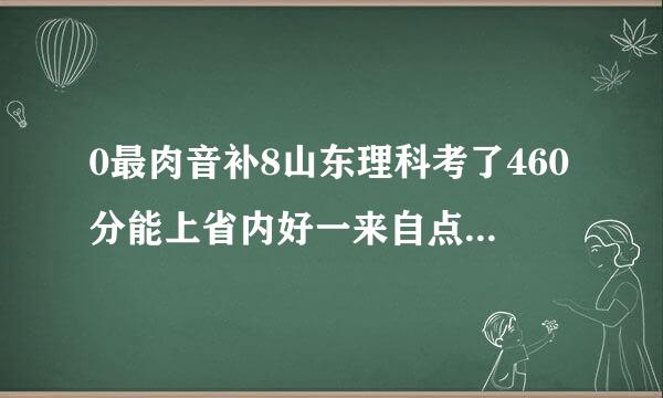 0最肉音补8山东理科考了460分能上省内好一来自点的什么大学(最好是济南的)