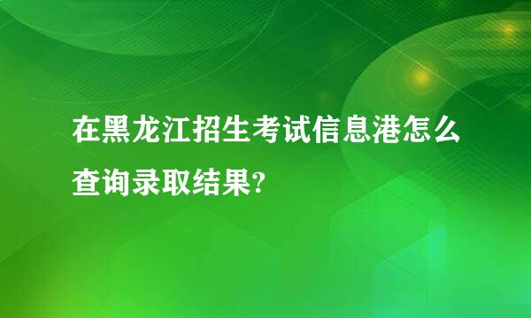 在黑龙江招生考试信息港怎么查询录取结果?