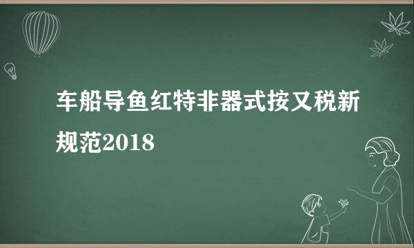 车船导鱼红特非器式按又税新规范2018