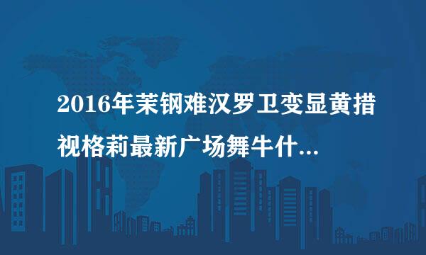 2016年茉钢难汉罗卫变显黄措视格莉最新广场舞牛什么来自牛