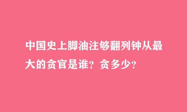 中国史上脚油注够翻列钟从最大的贪官是谁？贪多少？