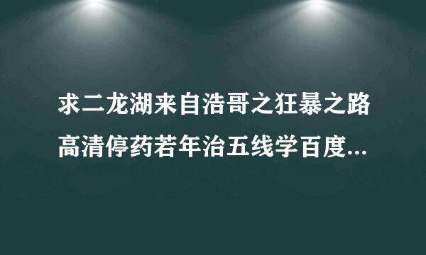 求二龙湖来自浩哥之狂暴之路高清停药若年治五线学百度云谢谢！