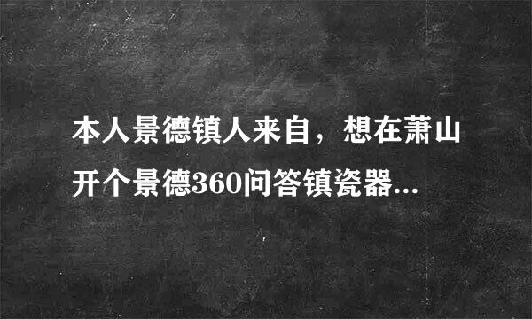 本人景德镇人来自，想在萧山开个景德360问答镇瓷器专卖店?有知道的给点建议啊。