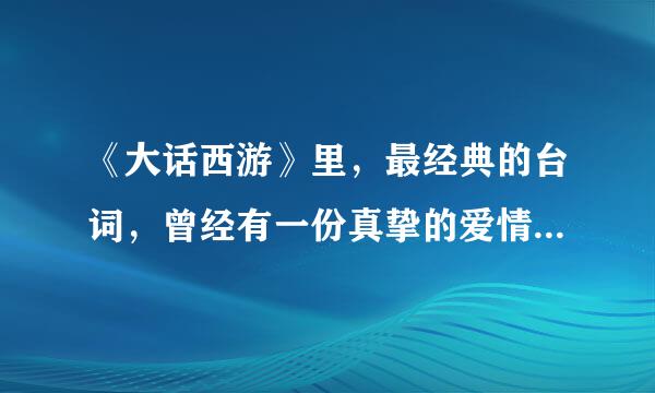 《大话西游》里，最经典的台词，曾经有一份真挚的爱情。。。。求全的