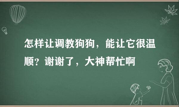 怎样让调教狗狗，能让它很温顺？谢谢了，大神帮忙啊