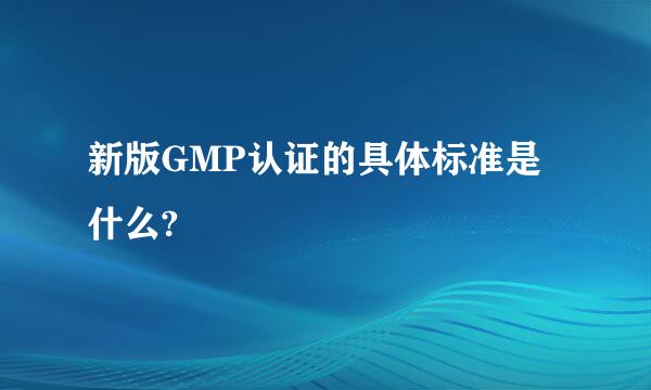 新版GMP认证的具体标准是什么?