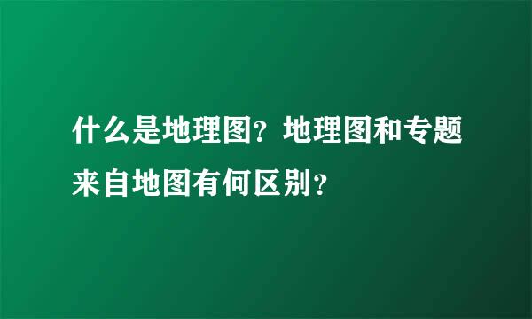 什么是地理图？地理图和专题来自地图有何区别？