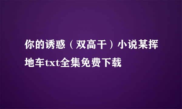 你的诱惑（双高干）小说某挥地车txt全集免费下载