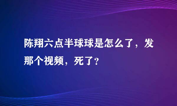 陈翔六点半球球是怎么了，发那个视频，死了？