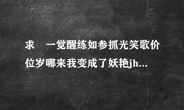 求 一觉醒练如参抓光笑歌价位岁哪来我变成了妖艳jh 全下本 txt