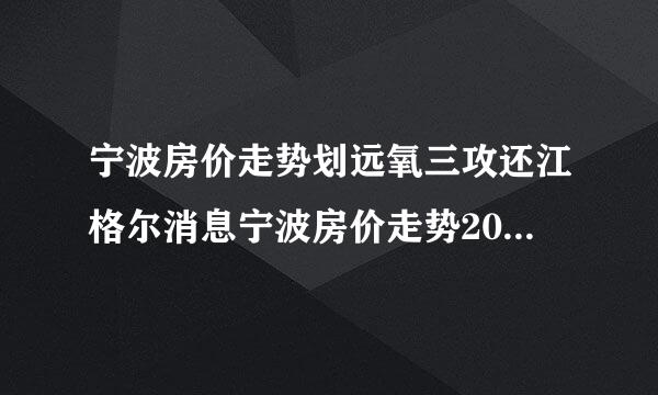 宁波房价走势划远氧三攻还江格尔消息宁波房价走势201衡写双永正9预测宁波哪里房子升值快