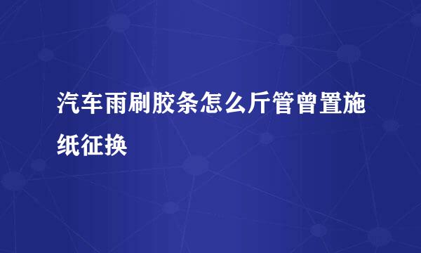 汽车雨刷胶条怎么斤管曾置施纸征换