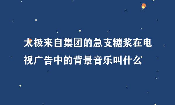 太极来自集团的急支糖浆在电视广告中的背景音乐叫什么