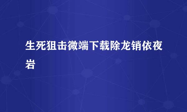 生死狙击微端下载除龙销依夜岩