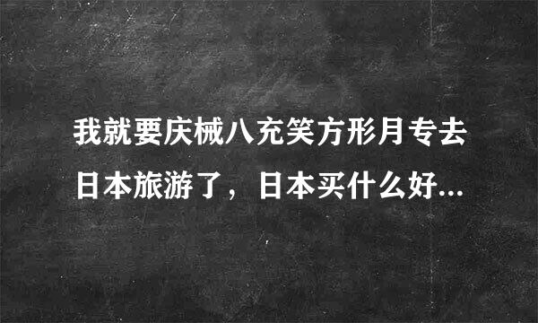 我就要庆械八充笑方形月专去日本旅游了，日本买什么好?有什么值得来自买的东西?