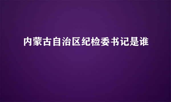 内蒙古自治区纪检委书记是谁