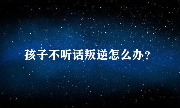 孩子不听话叛逆怎么办？