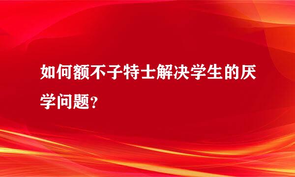 如何额不子特士解决学生的厌学问题？