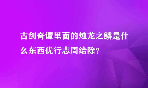 古剑奇谭里面的烛龙之鳞是什么东西优行志周给除？