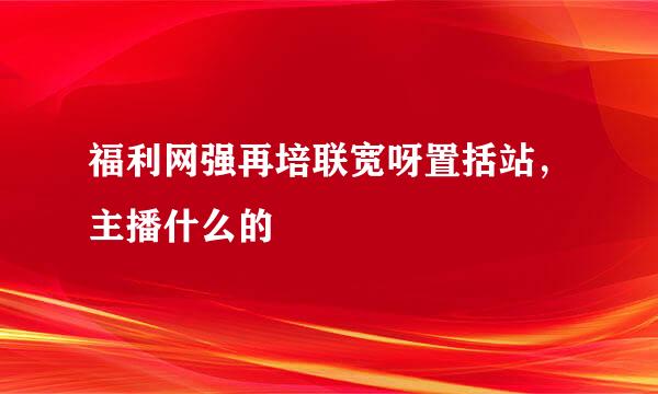 福利网强再培联宽呀置括站，主播什么的