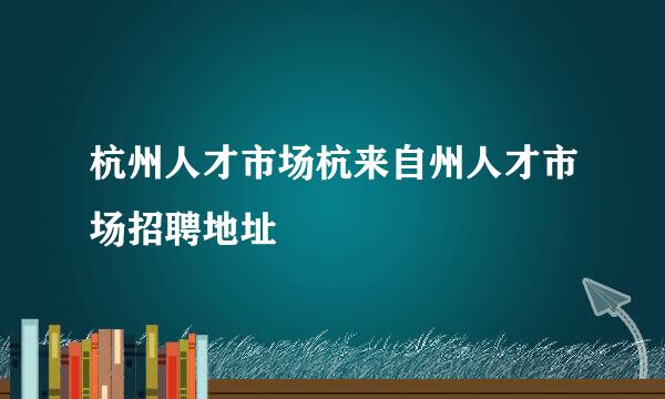 杭州人才市场杭来自州人才市场招聘地址